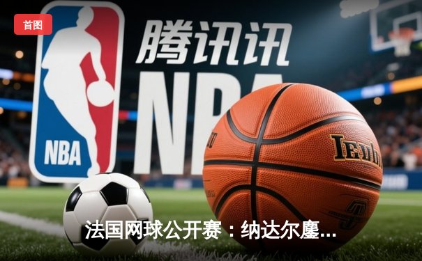 法国网球公开赛：纳达尔鏖战五盘憾负兹维列夫，二十四冠王传奇征程或迎终点