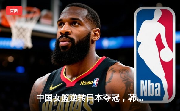 中国女篮逆转日本夺冠，韩旭23分统治内线夺亚洲杯MVP