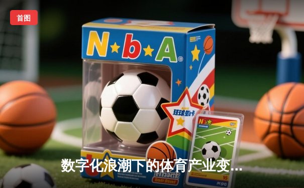 数字化浪潮下的体育产业变革：科技如何重塑观赛体验与商业模式