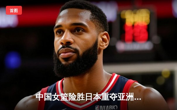 中国女篮险胜日本重夺亚洲杯冠军，韩旭独揽26分10篮板统治内线