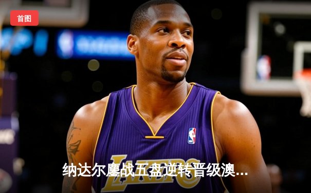 纳达尔鏖战五盘逆转晋级澳网八强 关键抢七展现斗士精神