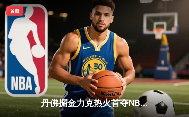 丹佛掘金力克热火首夺NBA总冠军 约基奇荣膺FMVP